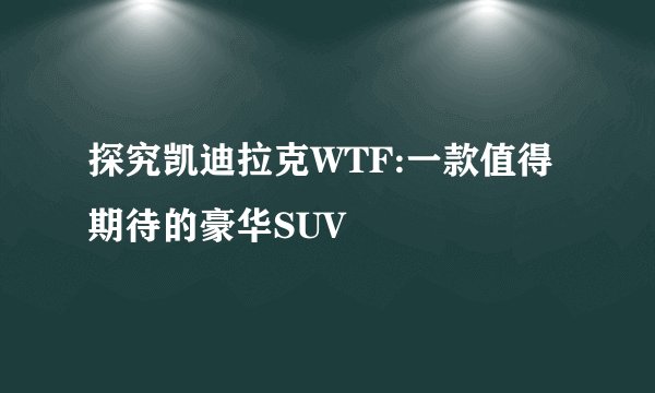 探究凯迪拉克WTF:一款值得期待的豪华SUV