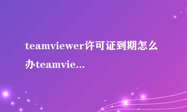 teamviewer许可证到期怎么办teamviewer许可证