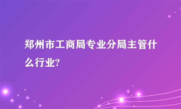 郑州市工商局专业分局主管什么行业?