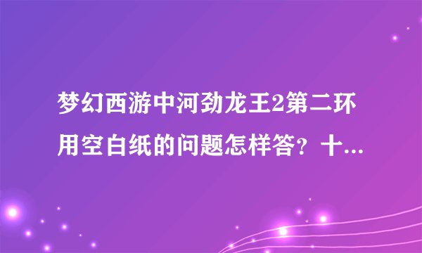 梦幻西游中河劲龙王2第二环用空白纸的问题怎样答？十八学士是谁？