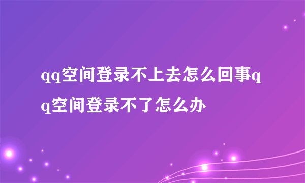 qq空间登录不上去怎么回事qq空间登录不了怎么办