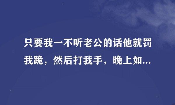 只要我一不听老公的话他就罚我跪，然后打我手，晚上如果不跪完他规定的时间，就不让我睡觉，一开始还好点