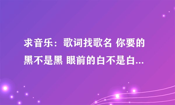 求音乐：歌词找歌名 你要的黑不是黑 眼前的白不是白 这首歌的歌名是什么 求