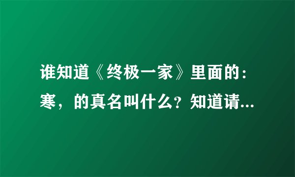 谁知道《终极一家》里面的：寒，的真名叫什么？知道请告诉我，谢谢。。。