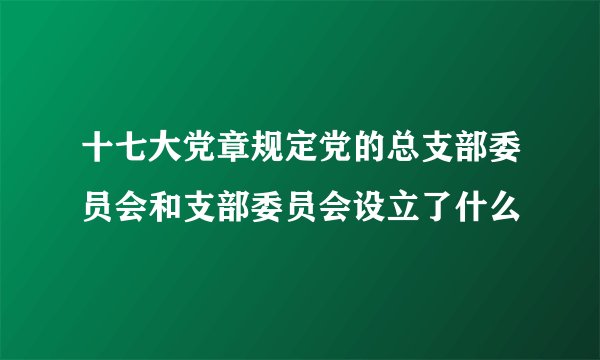 十七大党章规定党的总支部委员会和支部委员会设立了什么