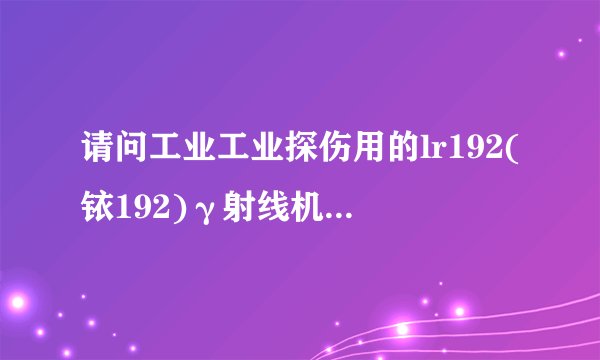 请问工业工业探伤用的lr192(铱192)γ射线机停止工作后，还有辐射吗？