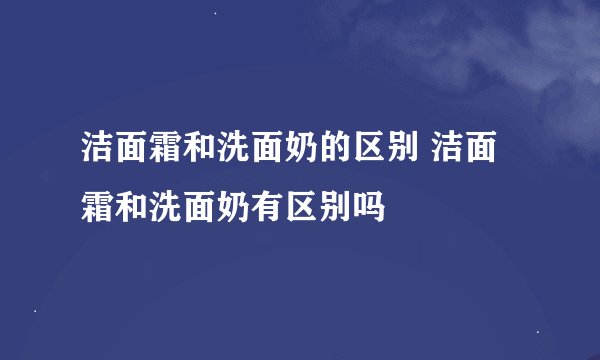 洁面霜和洗面奶的区别 洁面霜和洗面奶有区别吗