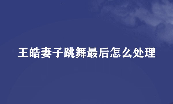 王皓妻子跳舞最后怎么处理