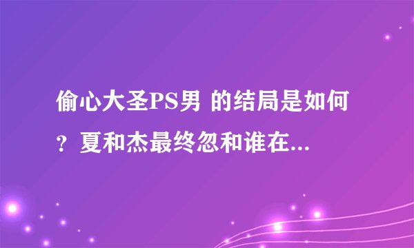 偷心大圣PS男 的结局是如何 ？夏和杰最终忽和谁在一起啊?