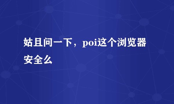 姑且问一下，poi这个浏览器安全么