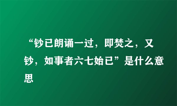 “钞已朗诵一过，即焚之，又钞，如事者六七始已”是什么意思
