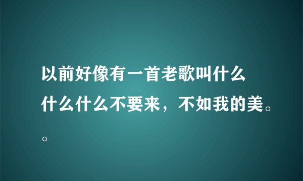 以前好像有一首老歌叫什么 什么什么不要来，不如我的美。。
