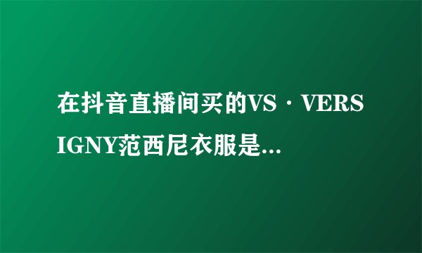在抖音直播间买的VS·VERSIGNY范西尼衣服是正品吗？比正价优惠好多，怕买到假货