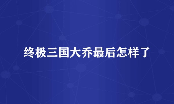 终极三国大乔最后怎样了