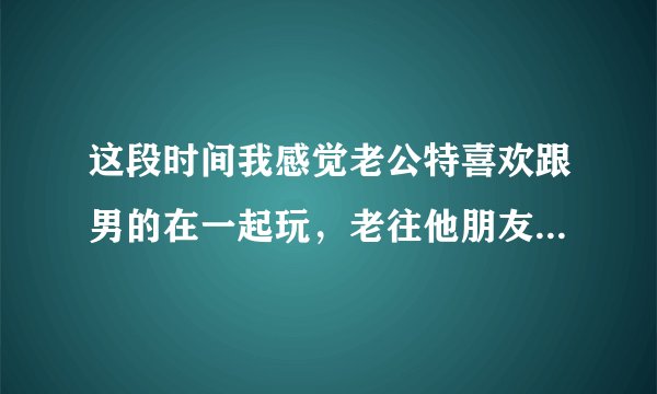 这段时间我感觉老公特喜欢跟男的在一起玩，老往他朋友那里跑玩到半夜两三点才回来，他是不是同性恋？