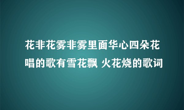 花非花雾非雾里面华心四朵花唱的歌有雪花飘 火花烧的歌词