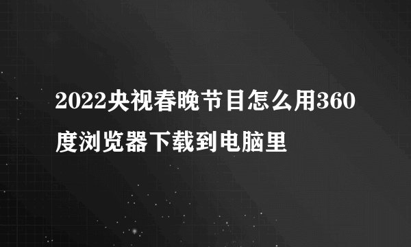 2022央视春晚节目怎么用360度浏览器下载到电脑里