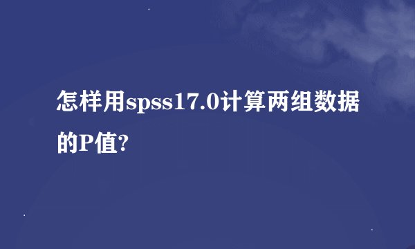 怎样用spss17.0计算两组数据的P值?