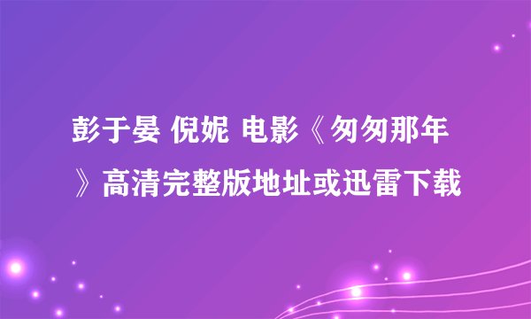 彭于晏 倪妮 电影《匆匆那年》高清完整版地址或迅雷下载