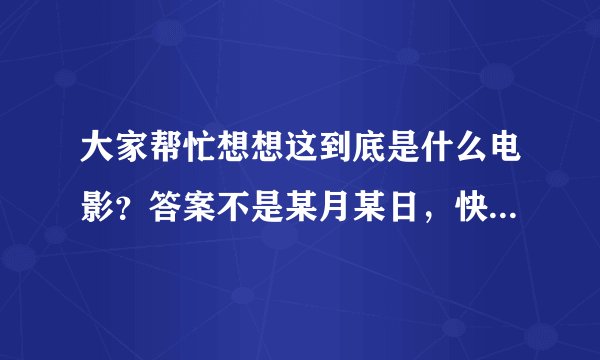 大家帮忙想想这到底是什么电影？答案不是某月某日，快帮我猜出来啊！