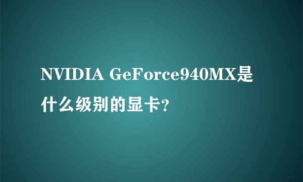 NVIDIA GeForce940MX是什么级别的显卡？