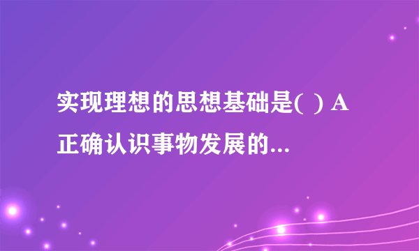 实现理想的思想基础是( ) A 正确认识事物发展的客观规律 B 勇于实践、艰苦奋？