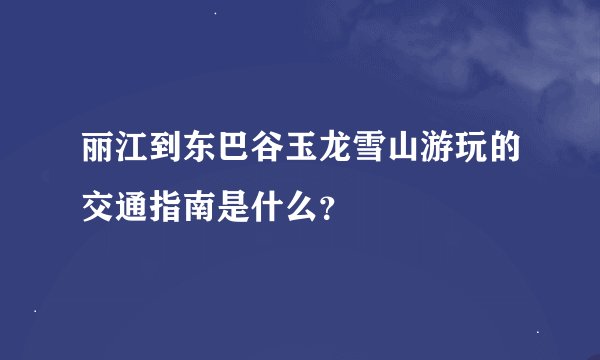 丽江到东巴谷玉龙雪山游玩的交通指南是什么？