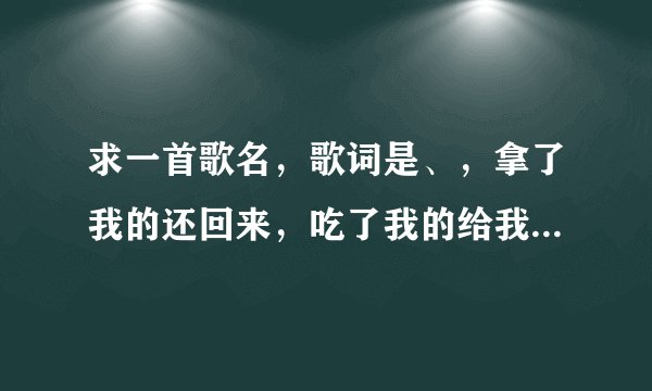 求一首歌名，歌词是、，拿了我的还回来，吃了我的给我吐出来，捡了我的给我拿过来，