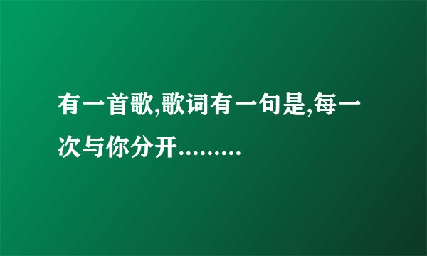 有一首歌,歌词有一句是,每一次与你分开..........后面的不记的了,请问叫什么名字啊?