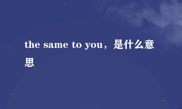 the same to you，是什么意思