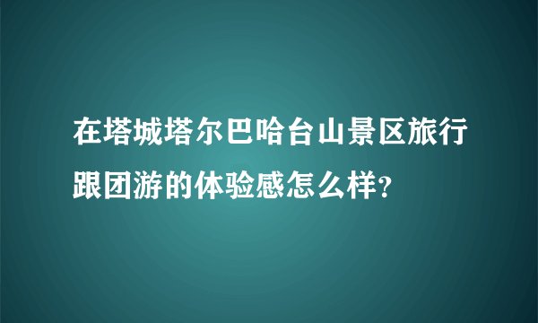 在塔城塔尔巴哈台山景区旅行跟团游的体验感怎么样？