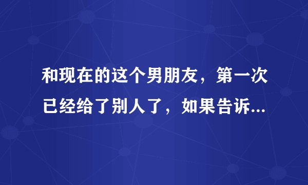 和现在的这个男朋友，第一次已经给了别人了，如果告诉他自己已经不是处女了，他会不开心的，我该怎么办？