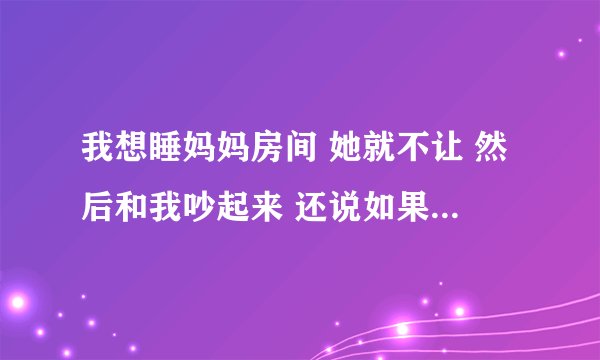 我想睡妈妈房间 她就不让 然后和我吵起来 还说如果她们不和 都是我的错 我靠 我