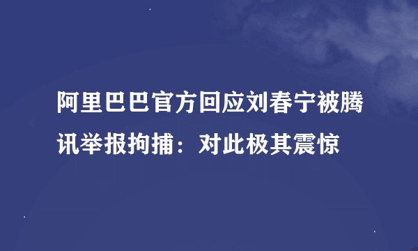 阿里巴巴官方回应刘春宁被腾讯举报拘捕：对此极其震惊