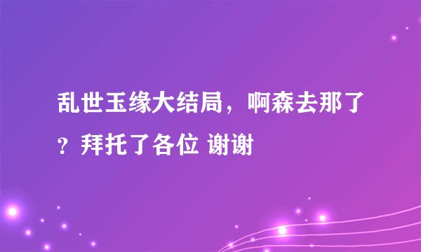 乱世玉缘大结局，啊森去那了？拜托了各位 谢谢