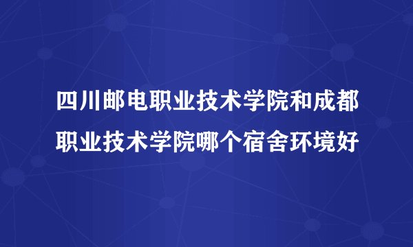 四川邮电职业技术学院和成都职业技术学院哪个宿舍环境好