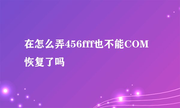 在怎么弄456fff也不能COM恢复了吗