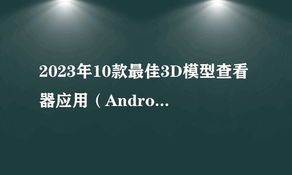2023年10款最佳3D模型查看器应用（Android和iOS）