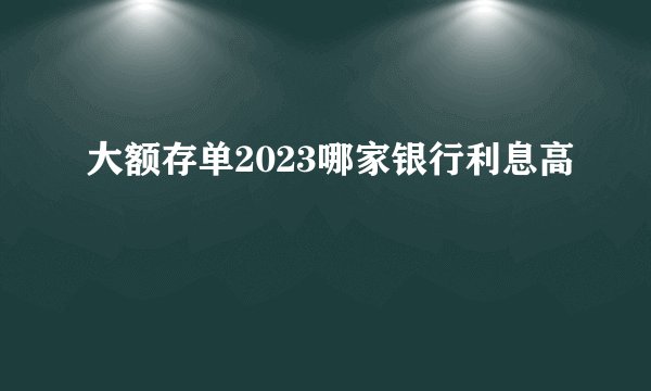 大额存单2023哪家银行利息高