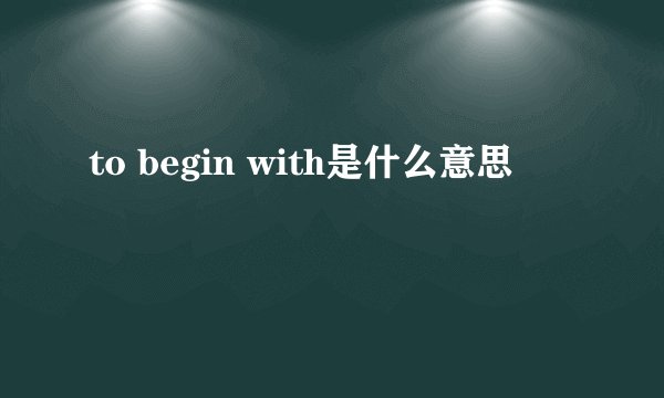 to begin with是什么意思
