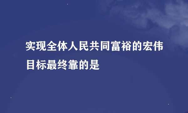 实现全体人民共同富裕的宏伟目标最终靠的是