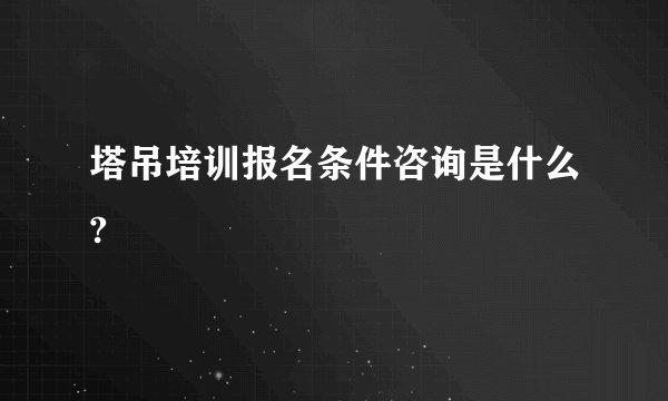 塔吊培训报名条件咨询是什么?