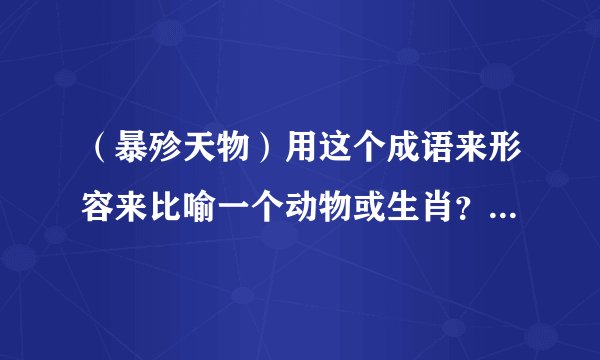 （暴殄天物）用这个成语来形容来比喻一个动物或生肖？该是哪个动物或十二生肖中的哪一个！