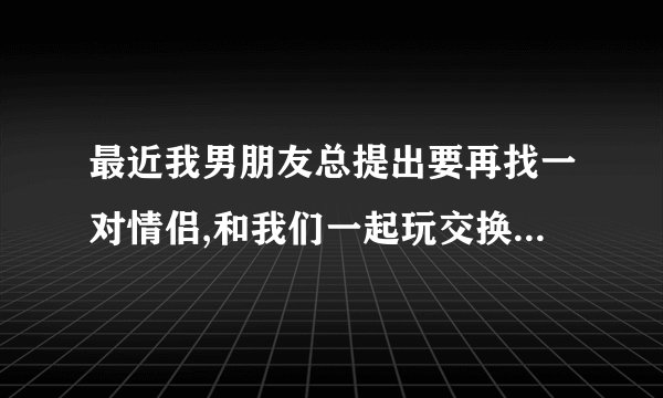 最近我男朋友总提出要再找一对情侣,和我们一起玩交换游戏,我有点怕怕,又有点期待,该不该答应呢?