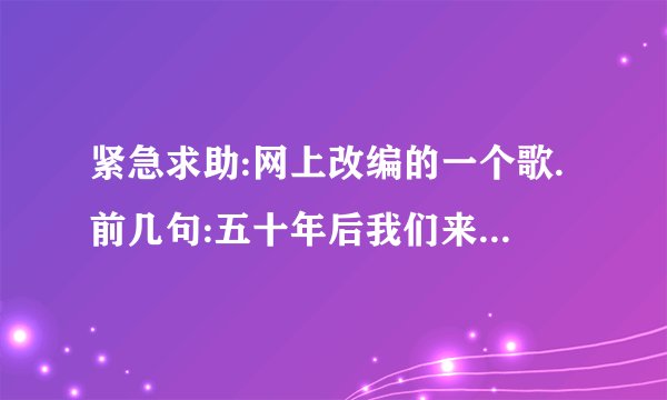 紧急求助:网上改编的一个歌.前几句:五十年后我们来相会,送到火葬厂全都烧成灰...这歌的歌词?