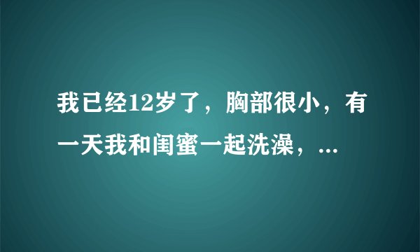 我已经12岁了，胸部很小，有一天我和闺蜜一起洗澡，我看见她的胸部发育的很好了，她经常笑话我，说她以