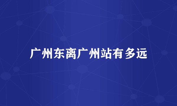 广州东离广州站有多远