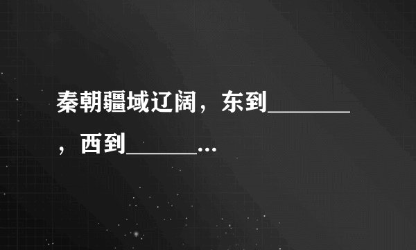 秦朝疆域辽阔，东到_______，西到_________郡，北到________，南到_______、________郡