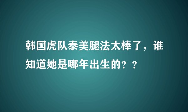韩国虎队泰美腿法太棒了，谁知道她是哪年出生的？？