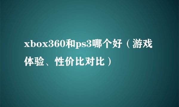 xbox360和ps3哪个好（游戏体验、性价比对比）